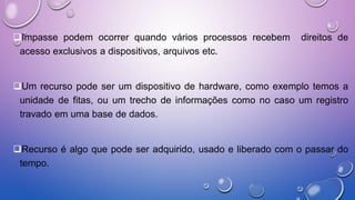 RECURSOSImpasse podem ocorrer quando vários processos recebem direitos de
acesso exclusivos a dispositivos, arquivos etc.
Um recurso pode ser um dispositivo de hardware, como exemplo temos a
unidade de fitas, ou um trecho de informações como no caso um registro
travado em uma base de dados.
Recurso é algo que pode ser adquirido, usado e liberado com o passar do
tempo.
 