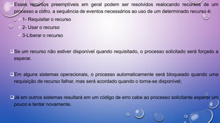 Esses recursos preemptíveis em geral podem ser resolvidos realocando recursos de um
processo a outro. a sequência de eventos necessários ao uso de um determinado recurso é:
1- Requisitar o recurso
2- Usar o recurso
3-Liberar o recurso
Se um recurso não estiver disponível quando requisitado, o processo solicitado será forçado a
esperar.
Em alguns sistemas operacionais, o processo automaticamente será bloqueado quando uma
requisição de recurso falhar, mas será acordado quando o torna-se disponível;
Já em outros sistemas resultará em um código de erro cabe ao processo solicitante esperar um
pouco e tentar novamente.
 