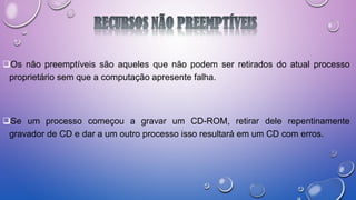 Os não preemptíveis são aqueles que não podem ser retirados do atual processo
proprietário sem que a computação apresente falha.
Se um processo começou a gravar um CD-ROM, retirar dele repentinamente
gravador de CD e dar a um outro processo isso resultará em um CD com erros.
 