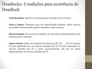 • Exclusão mútua: Apenas um processo por vez pode usar o recurso.
• Posse e Espera: Processos que, em determinado instante, retêm recurso
concedido anteriormente podem requisitar novos recursos.
• Não-preempção: Os recursos só podem ser liberados voluntariamente pelo
processo que o mantém.
• Espera circular: Dado um conjunto de processos {P1, P2, ..., Pn} em espera,
P1 está esperando por um recurso mantido por P2; P2 está esperando um
recurso mantido por P3 e assim sucessivamente, até que Pn esteja
esperando por um recurso alocado por P1.
Deadlocks: Condições para ocorrência de
Deadlock
 