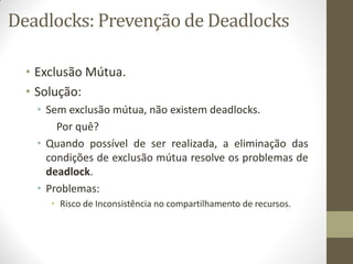 Deadlocks: Prevenção de Deadlocks
• Exclusão Mútua.
• Solução:
• Sem exclusão mútua, não existem deadlocks.
Por quê?
• Quando possível de ser realizada, a eliminação das
condições de exclusão mútua resolve os problemas de
deadlock.
• Problemas:
• Risco de Inconsistência no compartilhamento de recursos.
 