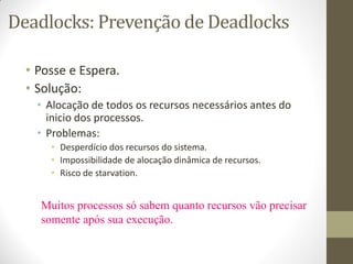 Deadlocks: Prevenção de Deadlocks
• Posse e Espera.
• Solução:
• Alocação de todos os recursos necessários antes do
inicio dos processos.
• Problemas:
• Desperdício dos recursos do sistema.
• Impossibilidade de alocação dinâmica de recursos.
• Risco de starvation.
Muitos processos só sabem quanto recursos vão precisar
somente após sua execução.
 