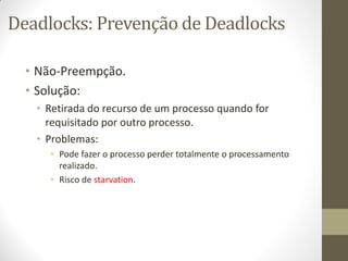 Deadlocks: Prevenção de Deadlocks
• Não-Preempção.
• Solução:
• Retirada do recurso de um processo quando for
requisitado por outro processo.
• Problemas:
• Pode fazer o processo perder totalmente o processamento
realizado.
• Risco de starvation.
 