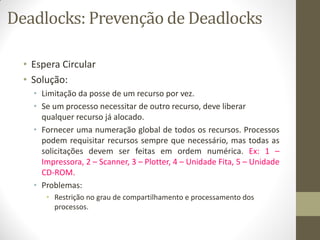 Deadlocks: Prevenção de Deadlocks
• Espera Circular
• Solução:
• Limitação da posse de um recurso por vez.
• Se um processo necessitar de outro recurso, deve liberar
qualquer recurso já alocado.
• Fornecer uma numeração global de todos os recursos. Processos
podem requisitar recursos sempre que necessário, mas todas as
solicitações devem ser feitas em ordem numérica. Ex: 1 –
Impressora, 2 – Scanner, 3 – Plotter, 4 – Unidade Fita, 5 – Unidade
CD-ROM.
• Problemas:
• Restrição no grau de compartilhamento e processamento dos
processos.
 