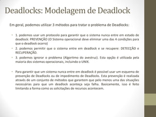 Em geral, podemos utilizar 3 métodos para tratar o problema de Deadlocks:
• 1. podemos usar um protocolo para garantir que o sistema nunca entre em estado de
deadlock: PREVENÇÃO (O Sistema operacional deve eliminar uma das 4 condições para
que o deadlock ocorra)
• 2. podemos permitir que o sistema entre em deadlock e se recupere: DETECÇÃO e
RECUPERAÇÃO.
• 3. podemos ignorar o problema (Algoritmo do avestruz). Esta opção é utilizada pela
maioria dos sistemas operacionais, incluindo o UNIX.
• Para garantir que um sistema nunca entre em deadlock é possível usar um esquema de
prevenção de Deadlocks ou de impedimento de Deadlocks. Esta prevenção é realizada
através de um conjunto de métodos que garantem que pelo menos uma das situações
necessárias para que um deadlock aconteça seja falha. Basicamente, isso é feito
limitando a forma como as solicitações de recursos acontecem.
Deadlocks: Modelagem de Deadlock
 