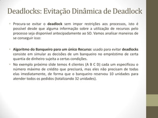 Deadlocks: Evitação Dinâmica de Deadlock
• Procura-se evitar o deadlock sem impor restrições aos processos, isto é
possível desde que alguma informação sobre a utilização de recursos pelo
processo seja disponível antecipadamente ao SO. Vamos analisar maneiras de
se conseguir isso:
• Algoritmo do Banqueiro para um único Recurso: usado para evitar deadlocks
consiste em simular as decisões de um banqueiro no empréstimo de certa
quantia de dinheiro sujeita a certas condições.
• No exemplo próximo slide temos 4 clientes (A B C D) cada um especificou o
número máximo de crédito que precisará, mas eles não precisam de todas
elas imediatamente, de forma que o banqueiro reservou 10 unidades para
atender todos os pedidos (totalizando 32 unidades).
 