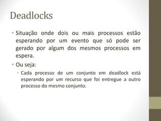 Deadlocks
• Situação onde dois ou mais processos estão
esperando por um evento que só pode ser
gerado por algum dos mesmos processos em
espera.
• Ou seja:
• Cada processo de um conjunto em deadlock está
esperando por um recurso que foi entregue a outro
processo do mesmo conjunto.
 