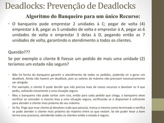 • O banqueiro pode emprestar 2 unidades à C; pegar de volta (4)
emprestar à B, pegar as 5 unidades de volta e emprestar à A, pegar as 6
unidades de volta e emprestar 3 delas à D, pegando então as 7
unidades de volta, garantindo o atendimento a todos os clientes.
Questão???
Se por exemplo o cliente B fizesse um pedido de mais uma unidade (2)
teríamos um estado não seguro?
• Não há forma do banqueiro garantir o atendimento de todos os pedidos, podendo vir a gerar um
deadlock. Ainda não haverá um deadlock, pois os valores de máximo não precisam necessariamente
ser atingido.
• Por exemplo, o cliente D pode decidir que não precisa mais de novos recursos e devolver os 4 que
pediu, voltando novamente a uma situação segura.
• Mas o banqueiro não pode contar com isso, então para cada pedido que chega, o banqueiro deve
verificar se conceder o mesmo leva a uma situação segura, verificando se o disponível é suficiente
para atender o cliente mais próximo de seu máximo.
• Se for, finge que esse cliente já devolveu tudo que possuía, marca o mesmo como terminado e verifica
se pode atender o cliente mais próximo do máximo entre os que restam. Se ele puder levar a bom
termo esse processo, atendendo todos os clientes então o estado é seguro.
Algoritmo do Banqueiro para um único Recurso:
Deadlocks: Prevenção de Deadlocks
 