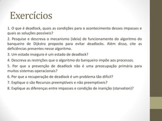 Exercícios
1. O que é deadlock, quais as condições para o acontecimento desses impasses e
quais as soluções possíveis?
2. Pesquise e descreva o mecanismo (ideia) de funcionamento do algoritmo do
banqueiro de Dijkstra proposto para evitar deadlocks. Além disso, cite as
deficiências presentes nesse algoritmo.
3. Um estado inseguro é um estado de deadlock?
4. Descreva as restrições que o algoritmo do banqueiro impõe aos processos.
5. Por que a prevenção de deadlock não é uma preocupação primária para
muitos sistemas operacionais?
6. Por que a recuperação de deadlock é um problema tão difícil?
7. Explique o são Recursos preemptíveis e não preemptíveis?
8. Explique as diferenças entre impasses e condição de inanição (starvation)?
 