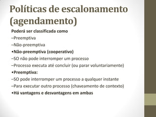 Poderá ser classificada como
–Preemptiva
–Não-preemptiva
•Não-preemptiva (cooperativo)
–SO não pode interromper um processo
–Processo executa até concluir (ou parar voluntariamente)
•Preemptiva:
–SO pode interromper um processo a qualquer instante
–Para executar outro processo (chaveamento de contexto)
•Há vantagens e desvantagens em ambas
Políticas de escalonamento
(agendamento)
 
