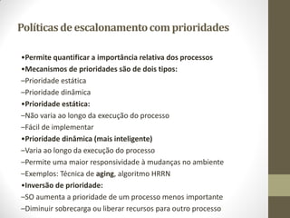 Políticasdeescalonamentocomprioridades
•Permite quantificar a importância relativa dos processos
•Mecanismos de prioridades são de dois tipos:
–Prioridade estática
–Prioridade dinâmica
•Prioridade estática:
–Não varia ao longo da execução do processo
–Fácil de implementar
•Prioridade dinâmica (mais inteligente)
–Varia ao longo da execução do processo
–Permite uma maior responsividade à mudanças no ambiente
–Exemplos: Técnica de aging, algoritmo HRRN
•Inversão de prioridade:
–SO aumenta a prioridade de um processo menos importante
–Diminuir sobrecarga ou liberar recursos para outro processo
 