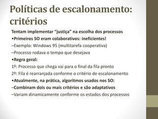 Políticas de escalonamento:
critérios
Tentam implementar “justiça” na escolha dos processos
•Primeiros SO eram colaborativos: ineficientes!
–Exemplo: Windows 95 (multitarefa cooperativa)
–Processo rodava o tempo que desejava
•Regra geral:
1º: Processo que chega vai para o final da fila pronto
2º: Fila é rearranjada conforme o critério de escalonamento
•Atualmente, na prática, algoritmos usados nos SO:
–Combinam dois ou mais critérios e são adaptativos
–Variam dinamicamente conforme os estados dos processos
 