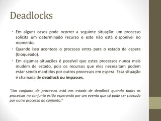 Deadlocks
• Em alguns casos pode ocorrer a seguinte situação: um processo
solicita um determinado recurso e este não está disponível no
momento.
• Quando isso acontece o processo entra para o estado de espera
(bloqueado).
• Em algumas situações é possível que estes processos nunca mais
mudem de estado, pois os recursos que eles necessitam podem
estar sendo mantidos por outros processos em espera. Essa situação
é chamada de deadlock ou impasses.
“Um conjunto de processos está em estado de deadlock quando todos os
processos no conjunto estão esperando por um evento que só pode ser causado
por outro processo do conjunto.”
 