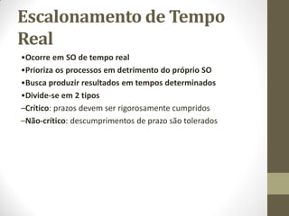 Escalonamento de Tempo
Real
•Ocorre em SO de tempo real
•Prioriza os processos em detrimento do próprio SO
•Busca produzir resultados em tempos determinados
•Divide-se em 2 tipos
–Crítico: prazos devem ser rigorosamente cumpridos
–Não-crítico: descumprimentos de prazo são tolerados
 