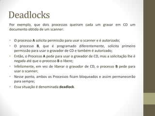 Por exemplo, que dois processos queiram cada um gravar em CD um
documento obtido de um scanner:
• O processo A solicita permissão para usar o scanner e é autorizado;
• O processo B, que é programado diferentemente, solicita primeiro
permissão para usar o gravador de CD e também é autorizado;
• Então, o Processo A pede para usar o gravador de CD, mas a solicitação lhe é
negada até que o processo B o libere;
• Infelizmente, em vez de liberar o gravador de CD, o processo B pede para
usar o scanner;
• Nesse ponto, ambos os Processos ficam bloqueados e assim permanecerão
para sempre;
• Essa situação é denominada deadlock.
Deadlocks
 