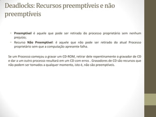 Deadlocks:Recursospreemptíveise não
preemptíveis
• Preemptível é aquele que pode ser retirado do processo proprietário sem nenhum
prejuízo;
• Recurso Não Preemptível: é aquele que não pode ser retirado do atual Processo
proprietário sem que a computação apresente falha.
Se um Processo começou a gravar um CD-ROM, retirar dele repentinamente o gravador de CD
e dar a um outro processo resultará em um CD com erros . Gravadores de CD são recursos que
não podem ser tomados a qualquer momento, isto é, não são preemptíveis.
 