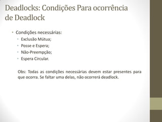 Deadlocks: Condições Para ocorrência
de Deadlock
• Condições necessárias:
• Exclusão Mútua;
• Posse e Espera;
• Não-Preempção;
• Espera Circular.
Obs: Todas as condições necessárias devem estar presentes para
que ocorra. Se faltar uma delas, não ocorrerá deadlock.
 