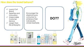 How does the brand behave?
 Luxury Cult
Brand
 Expertise and
Innovation
 Impeccable
Customer
Service
 Larger than
life philosophy
Encourage the
atypical luxury
consumer to
embrace their
individuality
whole-heartedly
DO??
 