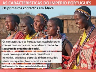 AS CARACTERÍSTICAS DO IMPÉRIO PORTUGUÊS
Os primeiros contactos em África
Os contactos que os Portugueses estabeleceram
com os povos africanos dependeram muito do
seu grau de organização social.
Mulheres da tribo Masai na atualidade (Tanzânia).
Havia povos que ainda eram recoletores e
nómadas, enquanto outros já tinham elevados
níveis de organização económica e social.
 
