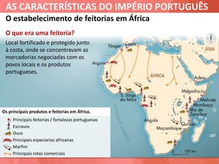 AS CARACTERÍSTICAS DO IMPÉRIO PORTUGUÊS
Principais feitorias / fortalezas portuguesas
Escravos
Ouro
Principais especiarias africanas
Marfim
Principais rotas comerciais
O estabelecimento de feitorias em África
Os principais produtos e feitorias em África.
O que era uma feitoria?
Local fortificado e protegido junto
à costa, onde se concentravam as
mercadorias negociadas com os
povos locais e os produtos
portugueses.
 
