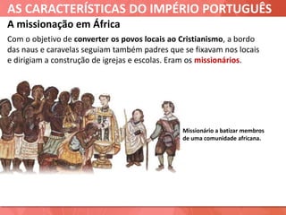AS CARACTERÍSTICAS DO IMPÉRIO PORTUGUÊS
A missionação em África
Missionário a batizar membros
de uma comunidade africana.
Com o objetivo de converter os povos locais ao Cristianismo, a bordo
das naus e caravelas seguiam também padres que se fixavam nos locais
e dirigiam a construção de igrejas e escolas. Eram os missionários.
 