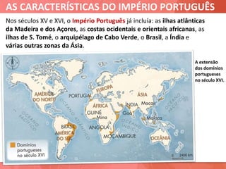 AS CARACTERÍSTICAS DO IMPÉRIO PORTUGUÊS
A extensão
dos domínios
portugueses
no século XVI.
Nos séculos XV e XVI, o Império Português já incluía: as ilhas atlânticas
da Madeira e dos Açores, as costas ocidentais e orientais africanas, as
ilhas de S. Tomé, o arquipélago de Cabo Verde, o Brasil, a Índia e
várias outras zonas da Ásia.
 