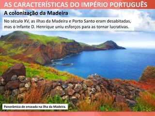AS CARACTERÍSTICAS DO IMPÉRIO PORTUGUÊS
A colonização da Madeira
No século XV, as ilhas da Madeira e Porto Santo eram desabitadas,
mas o Infante D. Henrique uniu esforços para as tornar lucrativas.
Panorâmica de enseada na ilha da Madeira.
 
