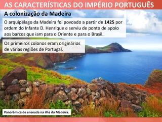 AS CARACTERÍSTICAS DO IMPÉRIO PORTUGUÊS
A colonização da Madeira
O arquipélago da Madeira foi povoado a partir de 1425 por
ordem do Infante D. Henrique e serviu de ponto de apoio
aos barcos que iam para o Oriente e para o Brasil.
Panorâmica de enseada na ilha da Madeira.
Os primeiros colonos eram originários
de várias regiões de Portugal.
 