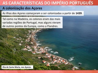 AS CARACTERÍSTICAS DO IMPÉRIO PORTUGUÊS
A colonização dos Açores
As ilhas dos Açores começaram a ser colonizadas a partir de 1439.
Ilha de Santa Maria, nos Açores.
Tal como na Madeira, os colonos eram das mais
variadas regiões de Portugal, mas alguns vieram
de outros pontos da Europa, como a Flandres.
 