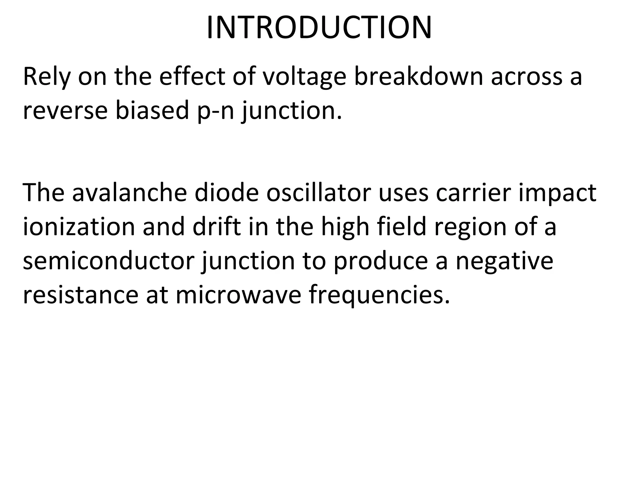 INTRODUCTION
Rely on the effect of voltage breakdown across a
reverse biased p-n junction.
The avalanche diode oscillator uses carrier impact
ionization and drift in the high field region of a
semiconductor junction to produce a negative
resistance at microwave frequencies.
 