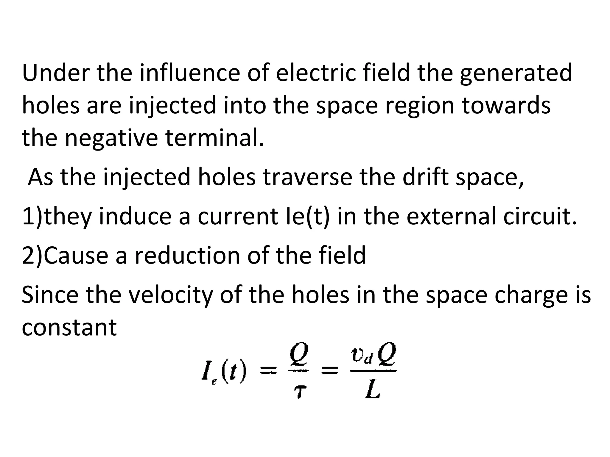 Under the influence of electric field the generated
holes are injected into the space region towards
the negative terminal.
As the injected holes traverse the drift space,
1)they induce a current Ie(t) in the external circuit.
2)Cause a reduction of the field
Since the velocity of the holes in the space charge is
constant
 