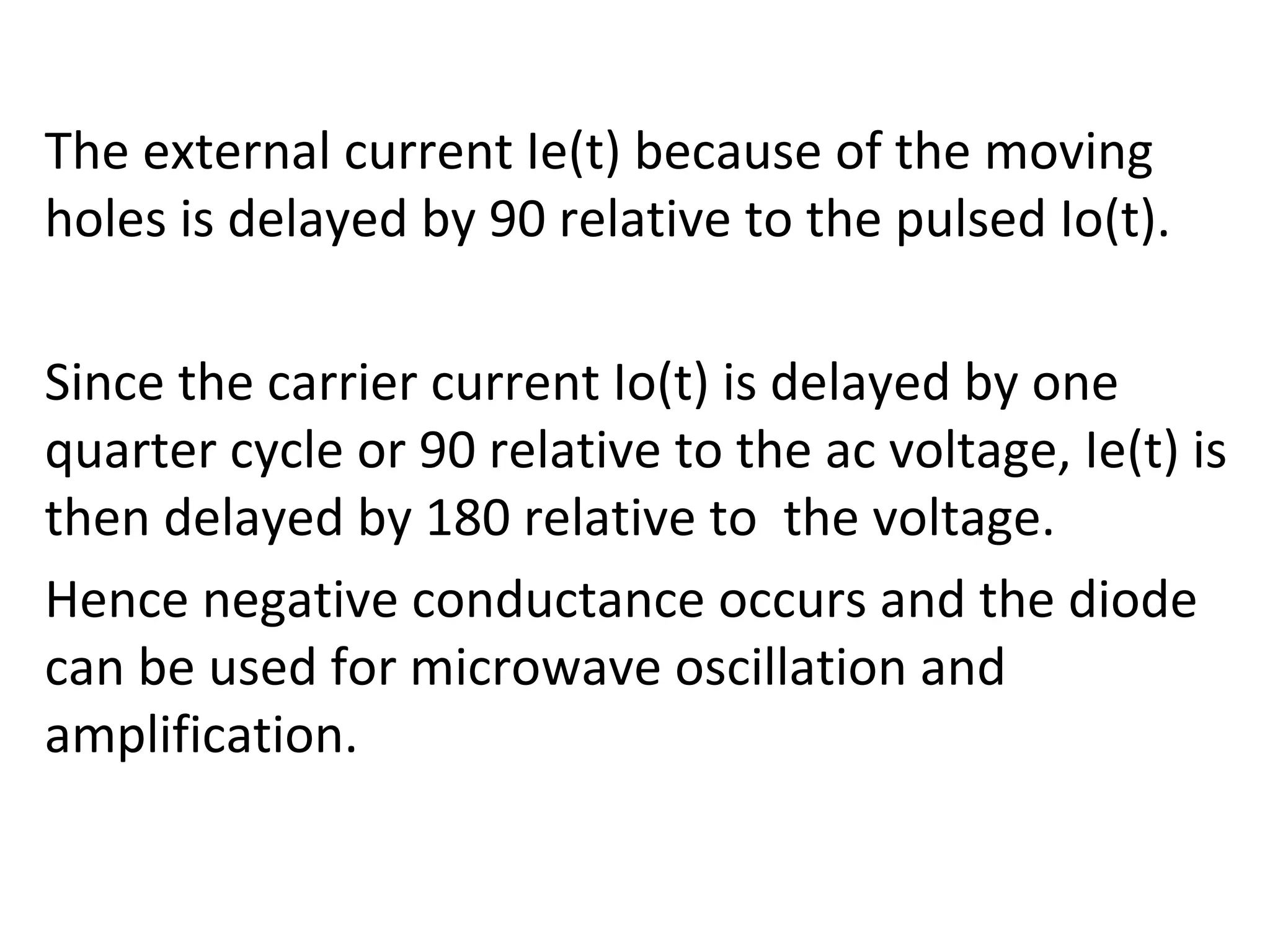 The external current Ie(t) because of the moving
holes is delayed by 90 relative to the pulsed Io(t).
Since the carrier current Io(t) is delayed by one
quarter cycle or 90 relative to the ac voltage, Ie(t) is
then delayed by 180 relative to the voltage.
Hence negative conductance occurs and the diode
can be used for microwave oscillation and
amplification.
 