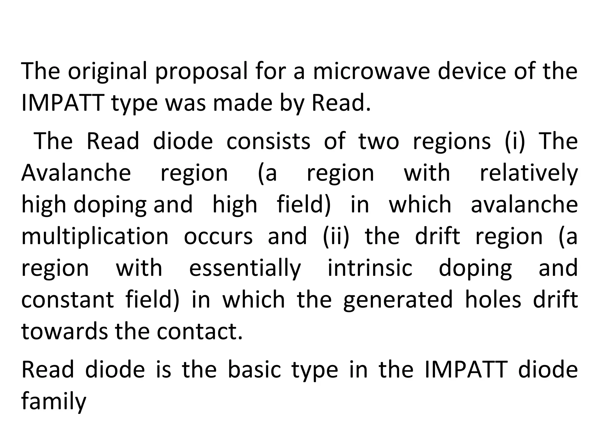 The original proposal for a microwave device of the
IMPATT type was made by Read.
The Read diode consists of two regions (i) The
Avalanche region (a region with relatively
high doping and high field) in which avalanche
multiplication occurs and (ii) the drift region (a
region with essentially intrinsic doping and
constant field) in which the generated holes drift
towards the contact.
Read diode is the basic type in the IMPATT diode
family
 