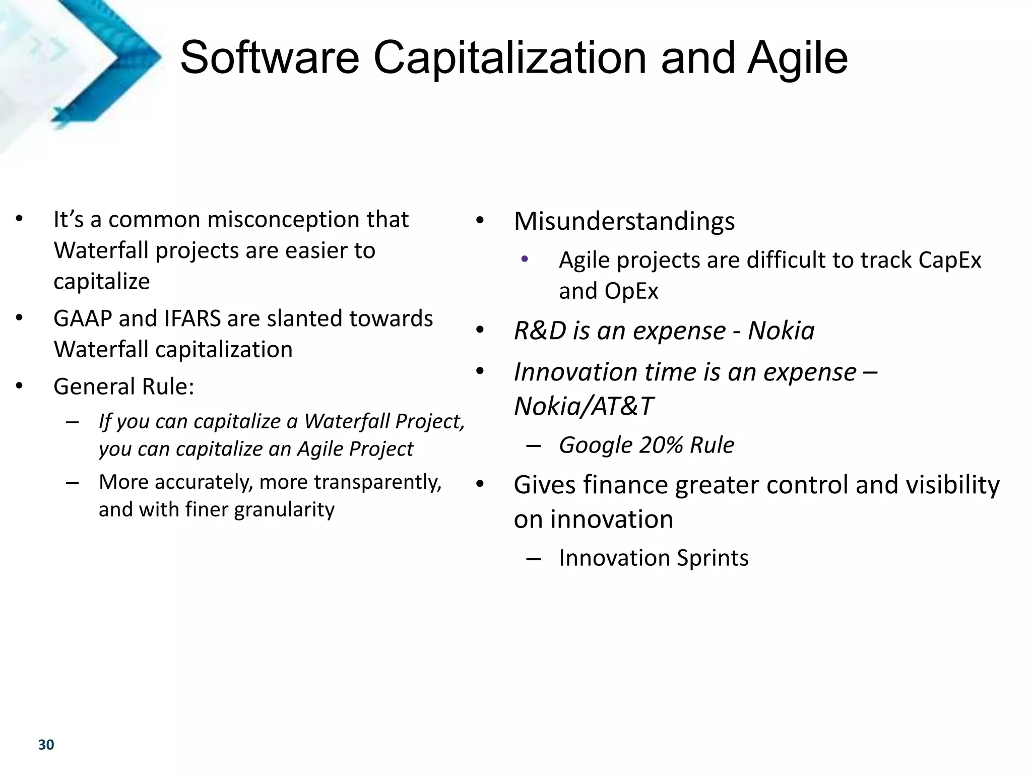 30
• It’s a common misconception that
Waterfall projects are easier to
capitalize
• GAAP and IFARS are slanted towards
Waterfall capitalization
• General Rule:
– If you can capitalize a Waterfall Project,
you can capitalize an Agile Project
– More accurately, more transparently,
and with finer granularity
Software Capitalization and Agile
• Misunderstandings
• Agile projects are difficult to track CapEx
and OpEx
• R&D is an expense - Nokia
• Innovation time is an expense –
Nokia/AT&T
– Google 20% Rule
• Gives finance greater control and visibility
on innovation
– Innovation Sprints
 