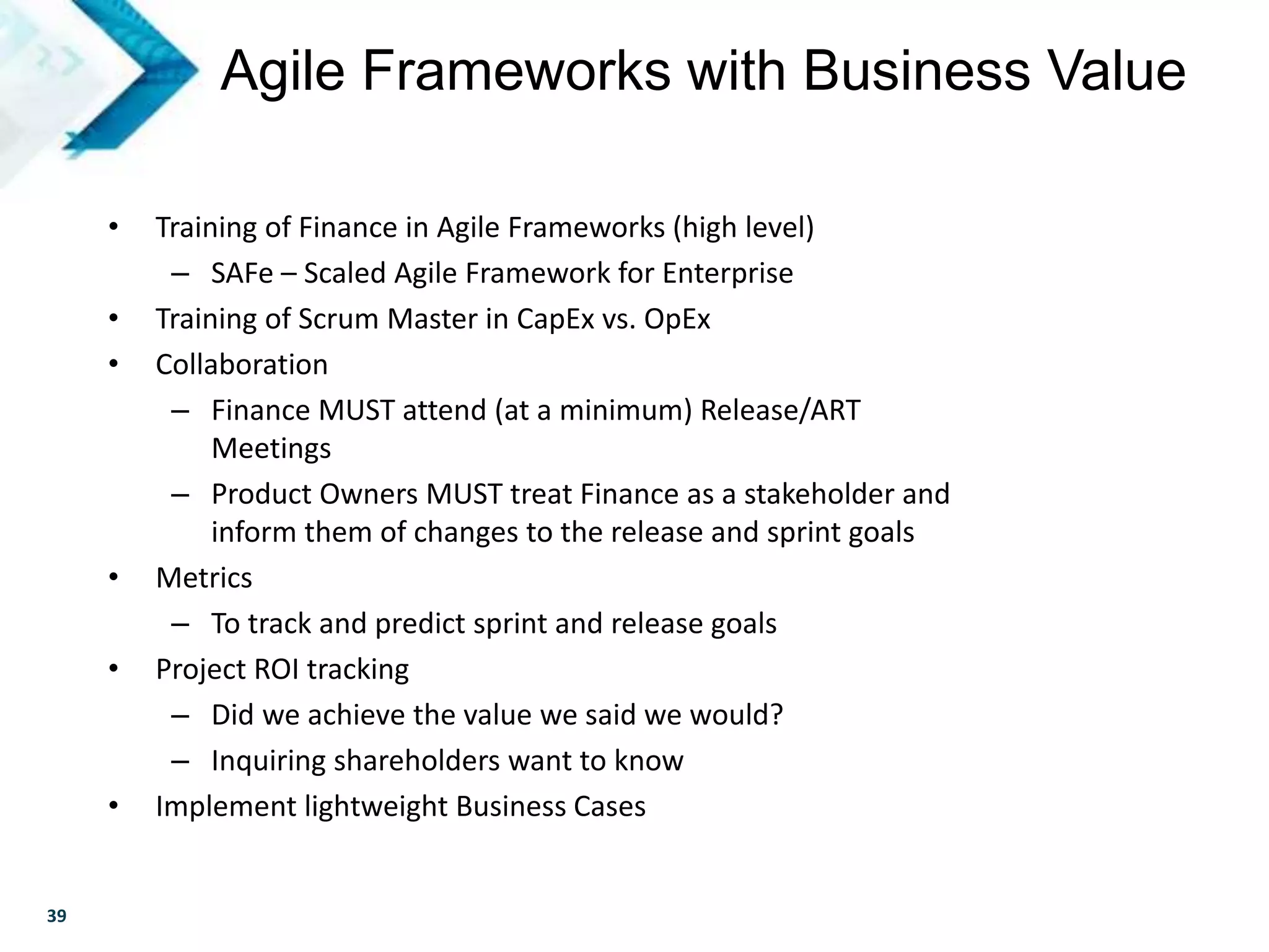 39
• Training of Finance in Agile Frameworks (high level)
– SAFe – Scaled Agile Framework for Enterprise
• Training of Scrum Master in CapEx vs. OpEx
• Collaboration
– Finance MUST attend (at a minimum) Release/ART
Meetings
– Product Owners MUST treat Finance as a stakeholder and
inform them of changes to the release and sprint goals
• Metrics
– To track and predict sprint and release goals
• Project ROI tracking
– Did we achieve the value we said we would?
– Inquiring shareholders want to know
• Implement lightweight Business Cases
Agile Frameworks with Business Value
 