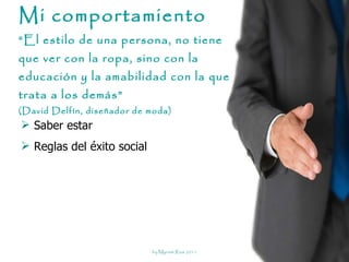 Mi comportamiento “El estilo de una persona, no tiene que ver con la ropa, sino con la educación y la amabilidad con la que trata a los demás”  (David Delfín, diseñador de moda) Saber estar Reglas del éxito social 