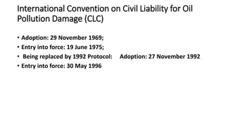 International Convention on Civil Liability for Oil
Pollution Damage (CLC)
• Adoption: 29 November 1969;
• Entry into force: 19 June 1975;
• Being replaced by 1992 Protocol: Adoption: 27 November 1992
• Entry into force: 30 May 1996
 