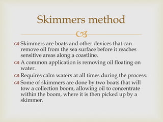 
 Skimmers are boats and other devices that can
remove oil from the sea surface before it reaches
sensitive areas along ...