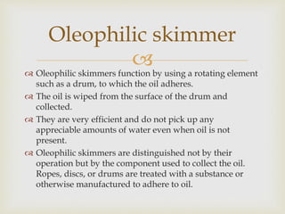  Oleophilic skimmers function by using a rotating element
such as a drum, to which the oil adheres.
 The oil is wiped f...