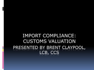 PRESENTED BY BRENT CLAYPOOL,
LCB, CCS
IMPORT COMPLIANCE:
CUSTOMS VALUATION
 