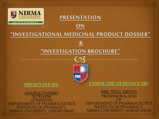 PRESENTATION
ON
“INVESTIGATIONAL MEDICINAL PRODUCT DOSSIER”
&
“INVESTIGATION BROCHURE”
PRESENTED BY:
ANURAG PANDEY
M.PHARM
(17MPH101)
DEPARTMENT OF PHARMACEUTICS
INSTITUTE OF PHARMACY,
NIRMA UNIVERISTY, AHEMDABAD
UNDER THE GUIDANCE OF:
MRS. TEJAL MEHTA
PROFESSOR & HOD
OF
DEPARTMENT OF PHARMACEUTICS
INSTITUTE OF PHARMACY,
NIRMA UNIVERISTY, AHEMDABAD
 