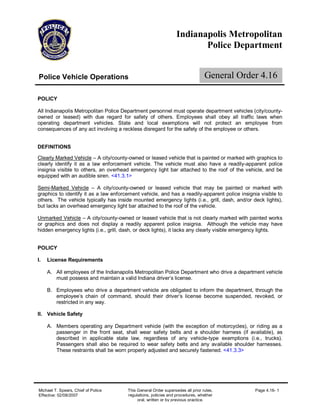 Indianapolis Metropolitan
                                                                        Police Department


Police Vehicle Operations                                                       General Order 4.16

POLICY

All Indianapolis Metropolitan Police Department personnel must operate department vehicles (city/county-
owned or leased) with due regard for safety of others. Employees shall obey all traffic laws when
operating department vehicles. State and local exemptions will not protect an employee from
consequences of any act involving a reckless disregard for the safety of the employee or others.


DEFINITIONS

Clearly Marked Vehicle –A city/county-owned or leased vehicle that is painted or marked with graphics to
clearly identify it as a law enforcement vehicle. The vehicle must also have a readily-apparent police
insignia visible to others, an overhead emergency light bar attached to the roof of the vehicle, and be
equipped with an audible siren. <41.3.1>

Semi-Marked Vehicle – A city/county-owned or leased vehicle that may be painted or marked with
graphics to identify it as a law enforcement vehicle, and has a readily-apparent police insignia visible to
others. The vehicle typically has inside mounted emergency lights (i.e., grill, dash, and/or deck lights),
but lacks an overhead emergency light bar attached to the roof of the vehicle.

Unmarked Vehicle –A city/county-owned or leased vehicle that is not clearly marked with painted works
or graphics and does not display a readily apparent police insignia. Although the vehicle may have
hidden emergency lights (i.e., grill, dash, or deck lights), it lacks any clearly visible emergency lights.


POLICY

I.   License Requirements

     A. All employees of the Indianapolis Metropolitan Police Department who drive a department vehicle
        must possess and maintain a valid Indiana driver’license.
                                                         s

     B. Employees who drive a department vehicle are obligated to inform the department, through the
        employee’ chain of command, should their driver’ license become suspended, revoked, or
                    s                                     s
        restricted in any way.

II. Vehicle Safety

     A. Members operating any Department vehicle (with the exception of motorcycles), or riding as a
        passenger in the front seat, shall wear safety belts and a shoulder harness (if available), as
        described in applicable state law, regardless of any vehicle-type exemptions (i.e., trucks).
        Passengers shall also be required to wear safety belts and any available shoulder harnesses.
        These restraints shall be worn properly adjusted and securely fastened. <41.3.3>




Michael T. Spears, Chief of Police     This General Order supersedes all prior rules,          Page 4.16- 1
Effective: 02/08/2007                  regulations, policies and procedures, whether
                                            oral, written or by previous practice.
 