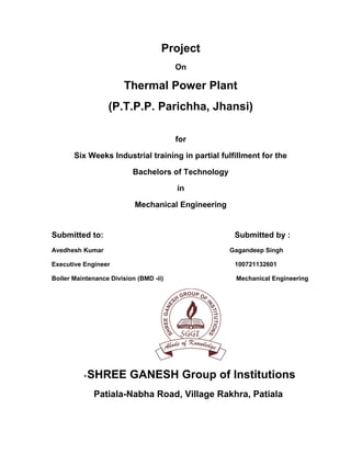 Project
On

Thermal Power Plant
(P.T.P.P. Parichha, Jhansi)
for
Six Weeks Industrial training in partial fulfillment for the
Bachelors of Technology
in
Mechanical Engineering

Submitted to:
Avedhesh Kumar

Submitted by :
Gagandeep Singh

Executive Engineer

100721132601

Boiler Maintenance Division (BMD -ii)

Mechanical Engineering

+

SHREE GANESH Group of Institutions
Patiala-Nabha Road, Village Rakhra, Patiala

 