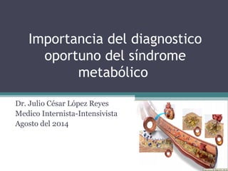 Importancia del diagnostico 
oportuno del síndrome 
metabólico 
Dr. Julio César López Reyes 
Medico Internista-Intensivista 
Agosto del 2014 
 