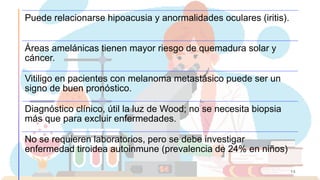 15
Puede relacionarse hipoacusia y anormalidades oculares (iritis).
Áreas amelánicas tienen mayor riesgo de quemadura solar y
cáncer.
Vitiligo en pacientes con melanoma metastásico puede ser un
signo de buen pronóstico.
Diagnóstico clínico, útil la luz de Wood; no se necesita biopsia
más que para excluir enfermedades.
No se requieren laboratorios, pero se debe investigar
enfermedad tiroidea autoinmune (prevalencia de 24% en niños)
 