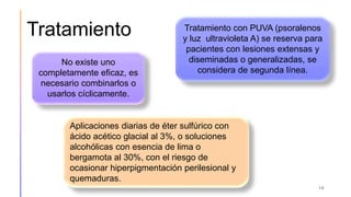 Tratamiento
16
No existe uno
completamente eficaz, es
necesario combinarlos o
usarlos cíclicamente.
Tratamiento con PUVA (psoralenos
y luz ultravioleta A) se reserva para
pacientes con lesiones extensas y
diseminadas o generalizadas, se
considera de segunda línea.
Aplicaciones diarias de éter sulfúrico con
ácido acético glacial al 3%, o soluciones
alcohólicas con esencia de lima o
bergamota al 30%, con el riesgo de
ocasionar hiperpigmentación perilesional y
quemaduras.
 