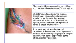 17
Glucocorticoides en pacientes con vitíligo
poco extenso de corta evolución, vía tópica.
Inhibidores de la calcineurina tópicos
(tacrolimus y pimecrolimus) producen
resultados similares o ligeramente
inferiores a los de los corticosteroides
tópicos, se recomiendan para periodos
cortos o largos intermitentes.
A veces el mejor tratamiento es el
camuflaje. Puede usarse micropigmentación
dérmica permanente (tatuajes) ante vitiligos
estables, y en zonas específicas como
labios, areolas y pezones.
 