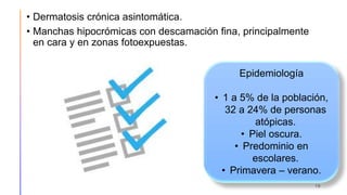 • Dermatosis crónica asintomática.
• Manchas hipocrómicas con descamación fina, principalmente
en cara y en zonas fotoexpuestas.
19
Epidemiología
• 1 a 5% de la población,
32 a 24% de personas
atópicas.
• Piel oscura.
• Predominio en
escolares.
• Primavera – verano.
 