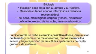 La hipocromía se debe a cambios posinflamatorios, disminución
del tamaño y número de melanosomas, menos melanocitos
activos y baja capacidad de las células epidérmicas de captar
gránulos de melanina.
20
Etiología
• Relación poco clara con S. aureus y S. viridans.
• Reacción cutánea a focos infecciosos a distancia
(eccematides)
• Piel seca, mala higiene corporal y nasal, hidratación
deficiente, exceso de luz solar, terreno seborréico.
 