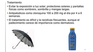 Tratamiento:
• Evitar la exposición a luz solar; protectores solares y pantallas
físicas como sombrero, sombrilla y mangas largas.
• Antipalúdicos como cloroquina 100 a 200 mg al día por 4 a 6
semanas.
• El tratamiento es difícil y la recidivas frecuentes, aunque el
padecimiento carece de importancia como dermatosis.
27
 